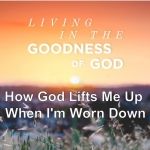 Living in the Goodness of God - How God Lifts Me Up When I'm Worn Down